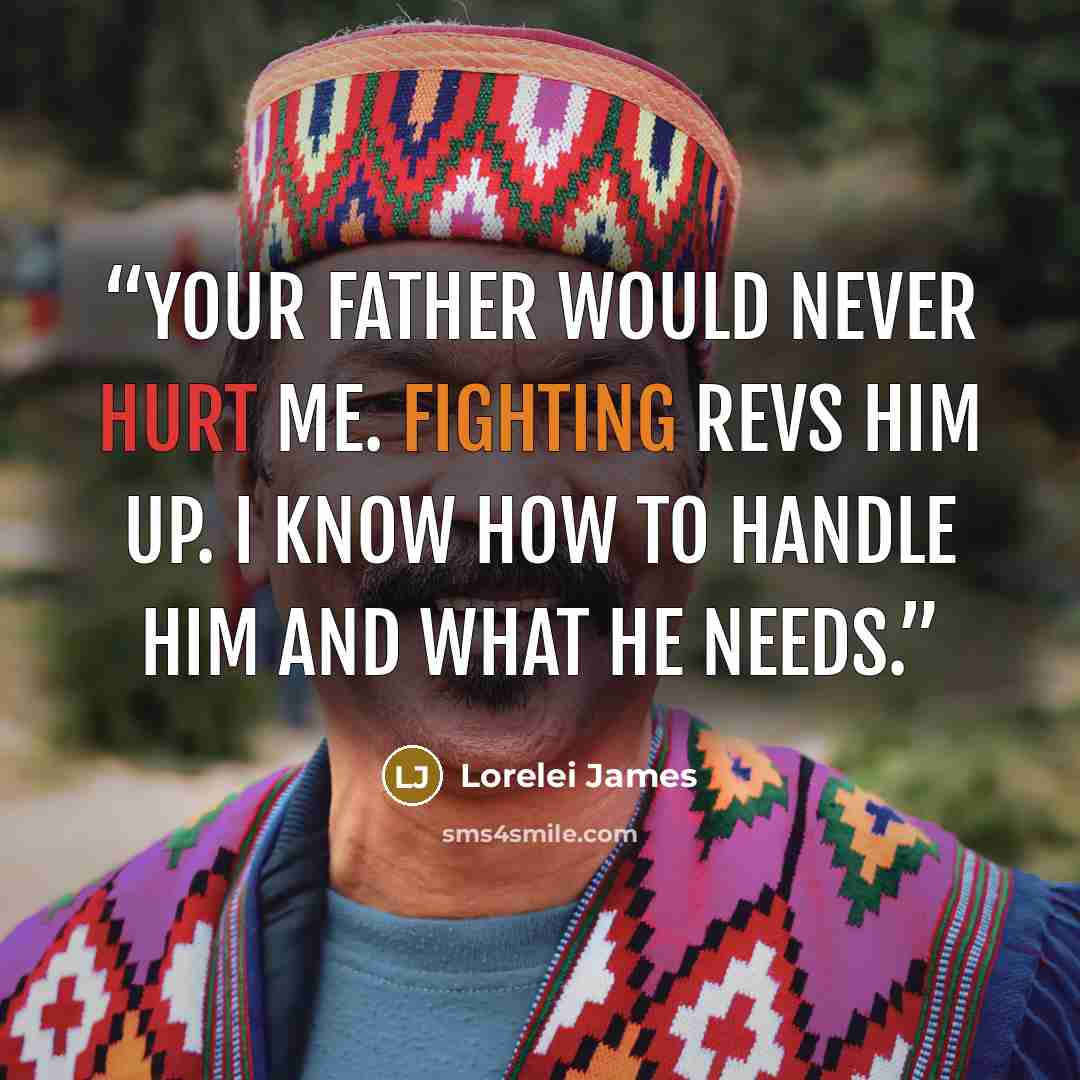 “Your father would never hurt me. Fighting revs him up. I know how to handle him and what he needs.” quote by Lorelei James