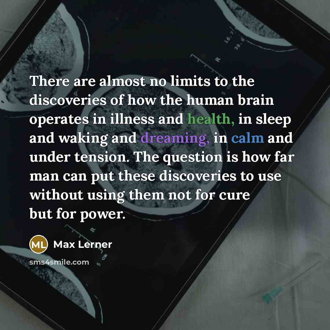 “There are almost no limits to the discoveries of how the human brain operates in illness and health, in sleep and waking and dreaming, in calm and under tension. The question is how far man can put these discoveries to use without using them not for cure but for power.” quote by Max Lerner
