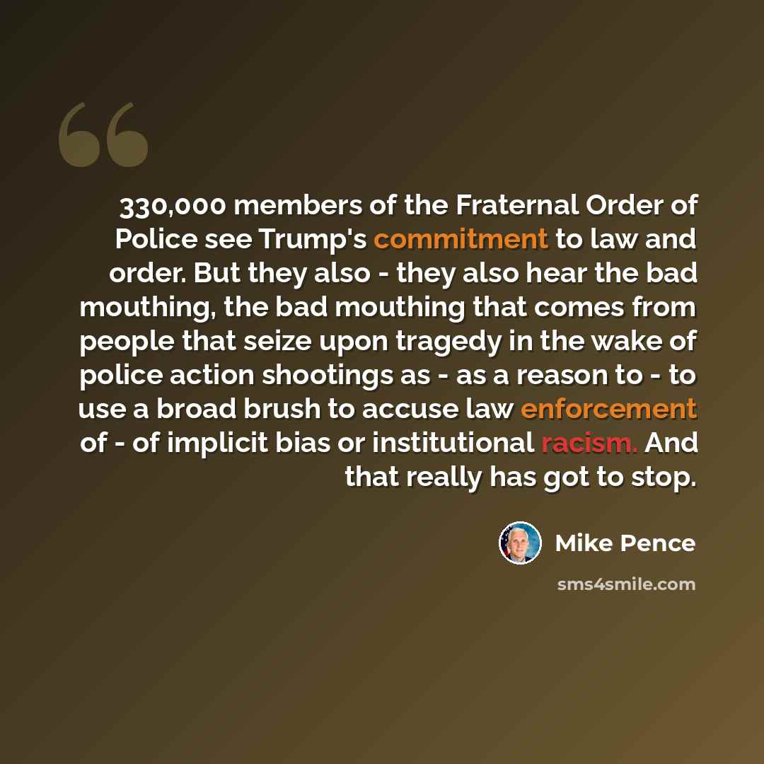 “330,000 members of the Fraternal Order of Police see Trump's commitment to law and order. But they also - they also hear the bad mouthing, the bad mouthing that comes from people that seize upon tragedy in the wake of police action shootings as - as a reason to - to use a broad brush to accuse law…” quote by Mike Pence