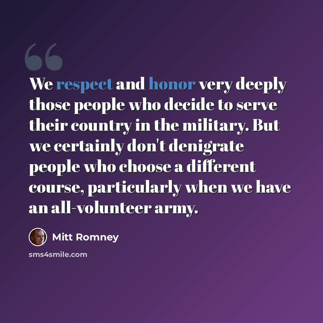 “We respect and honor very deeply those people who decide to serve their country in the military. But we certainly don't denigrate people who choose a different course, particularly when we have an all-volunteer army.” quote by Mitt Romney