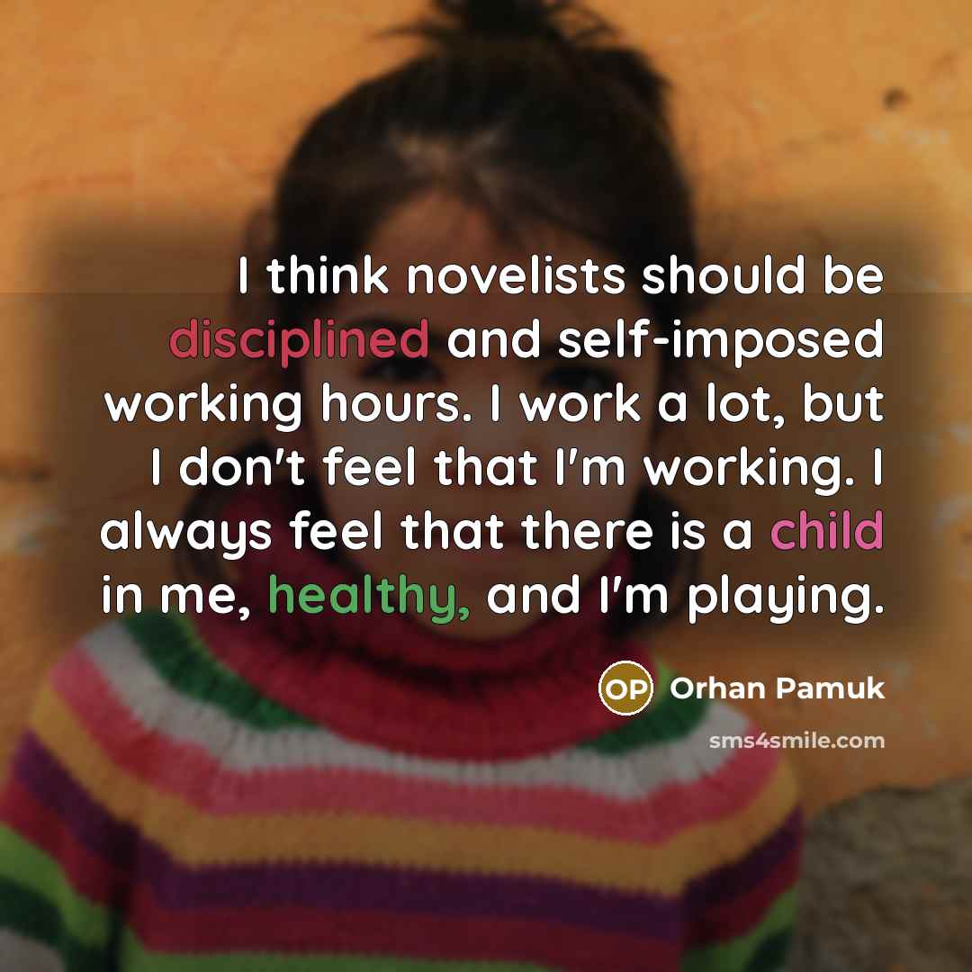 “I think novelists should be disciplined and self-imposed working hours. I work a lot, but I don't feel that I'm working. I always feel that there is a child in me, healthy, and I'm playing.” quote by Orhan Pamuk