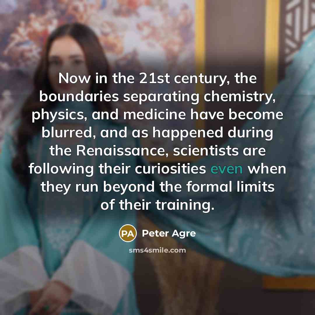 “Now in the 21st century, the boundaries separating chemistry, physics, and medicine have become blurred, and as happened during the Renaissance, scientists are following their curiosities even when they run beyond the formal limits of their training.” quote by Peter Agre