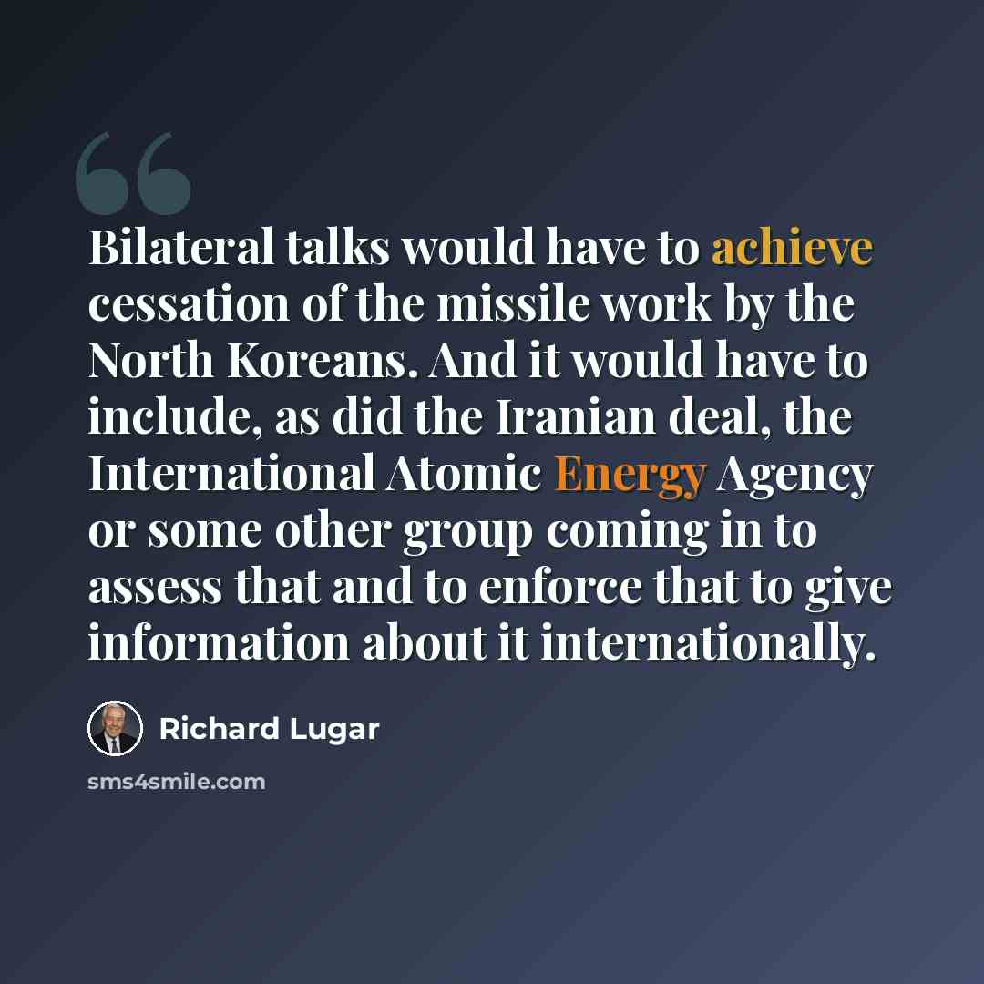 “Bilateral talks would have to achieve cessation of the missile work by the North Koreans. And it would have to include, as did the Iranian deal, the International Atomic Energy Agency or some other group coming in to assess that and to enforce that to give information about it internationally.” quote by Richard Lugar