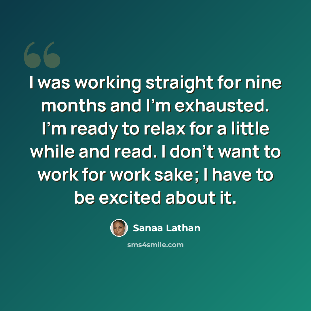 “I was working straight for nine months and I'm exhausted. I'm ready to relax for a little while and read. I don't want to work for work sake; I have to be excited about it.” quote by Sanaa Lathan