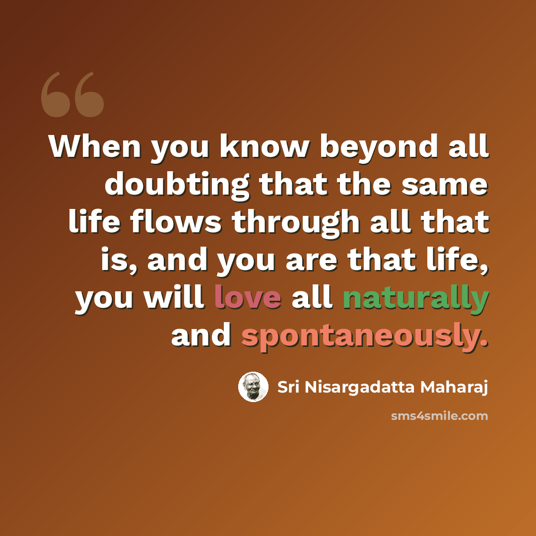 “When you know beyond all doubting that the same life flows through all that is, and you are that life, you will love all naturally and spontaneously.” quote by Sri Nisargadatta Maharaj