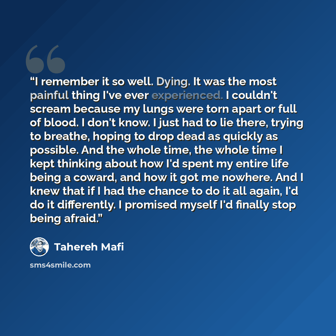 “I remember it so well. Dying. It was the most painful thing I've ever experienced. I couldn't scream because my lungs were torn apart or full of blood. I don't know. I just had to lie there, trying to breathe, hoping to drop dead as quickly as possible. And the whole time, the whole time I kept…” quote by Tahereh Mafi