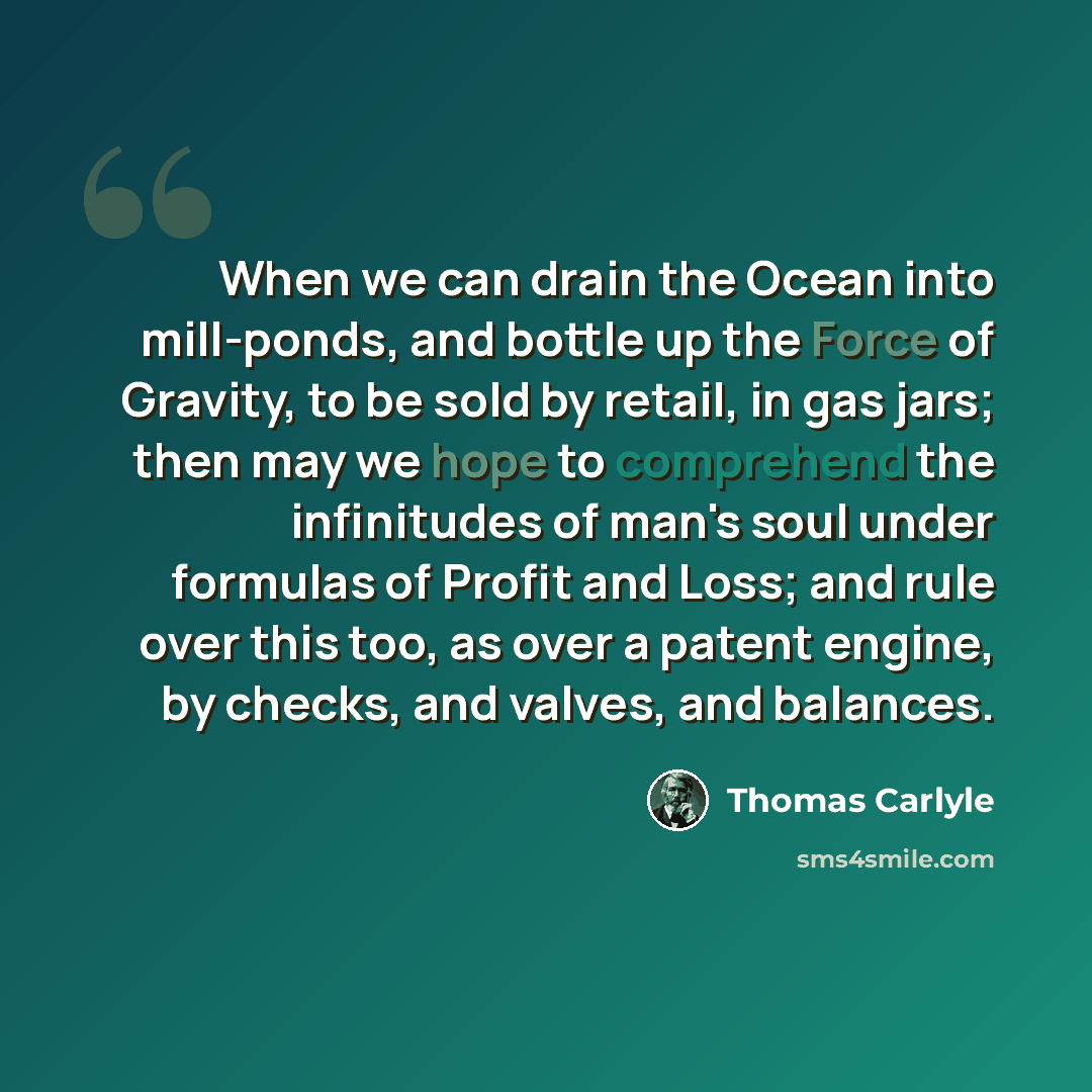 “When we can drain the Ocean into mill-ponds, and bottle up the Force of Gravity, to be sold by retail, in gas jars; then may we hope to comprehend the infinitudes of man's soul under formulas of Profit and Loss; and rule over this too, as over a patent engine, by checks, and valves, and balances.” quote by Thomas Carlyle