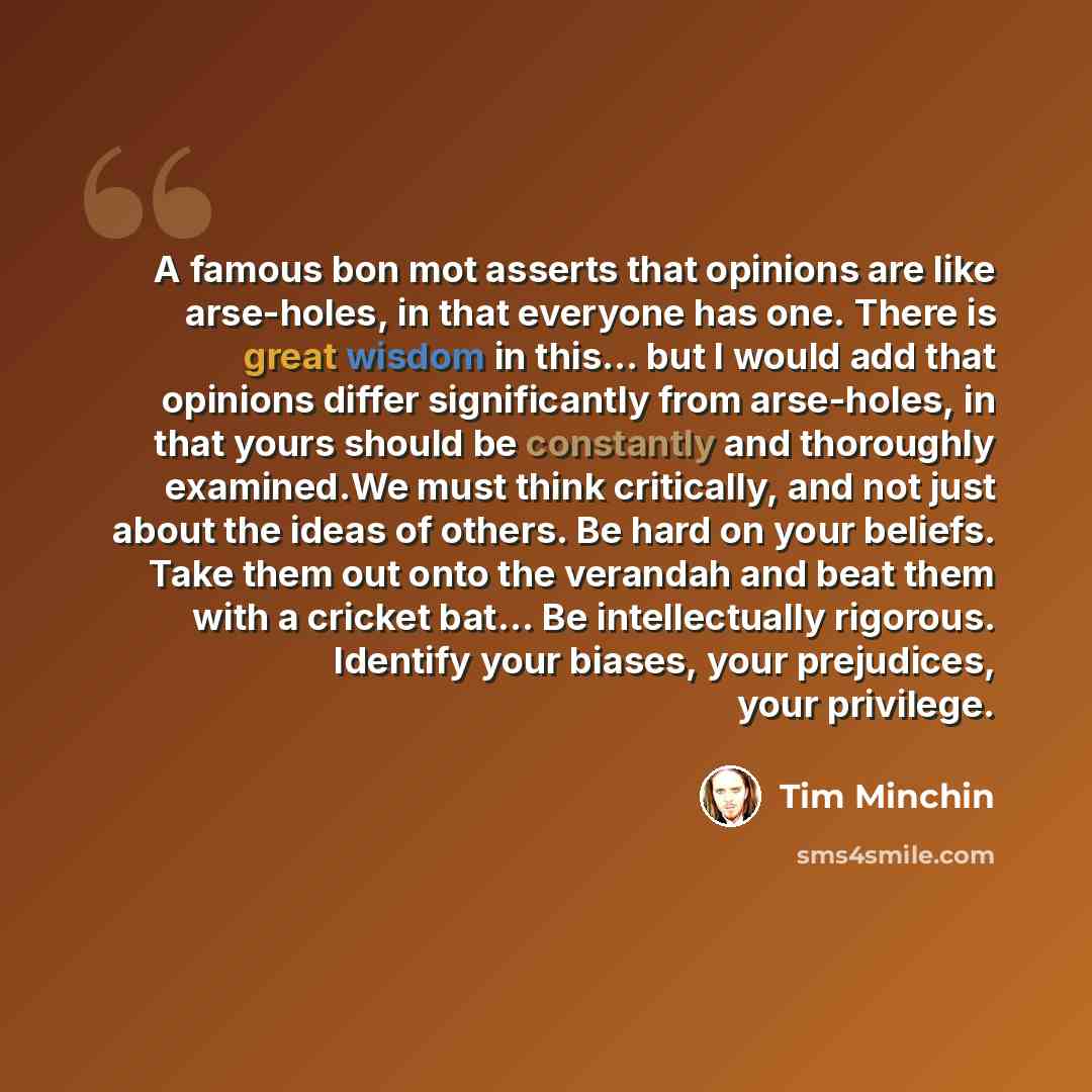 “A famous bon mot asserts that opinions are like arse-holes, in that everyone has one. There is great wisdom in this... but I would add that opinions differ significantly from arse-holes, in that yours should be constantly and thoroughly examined.We must think critically, and not just about the…” quote by Tim Minchin