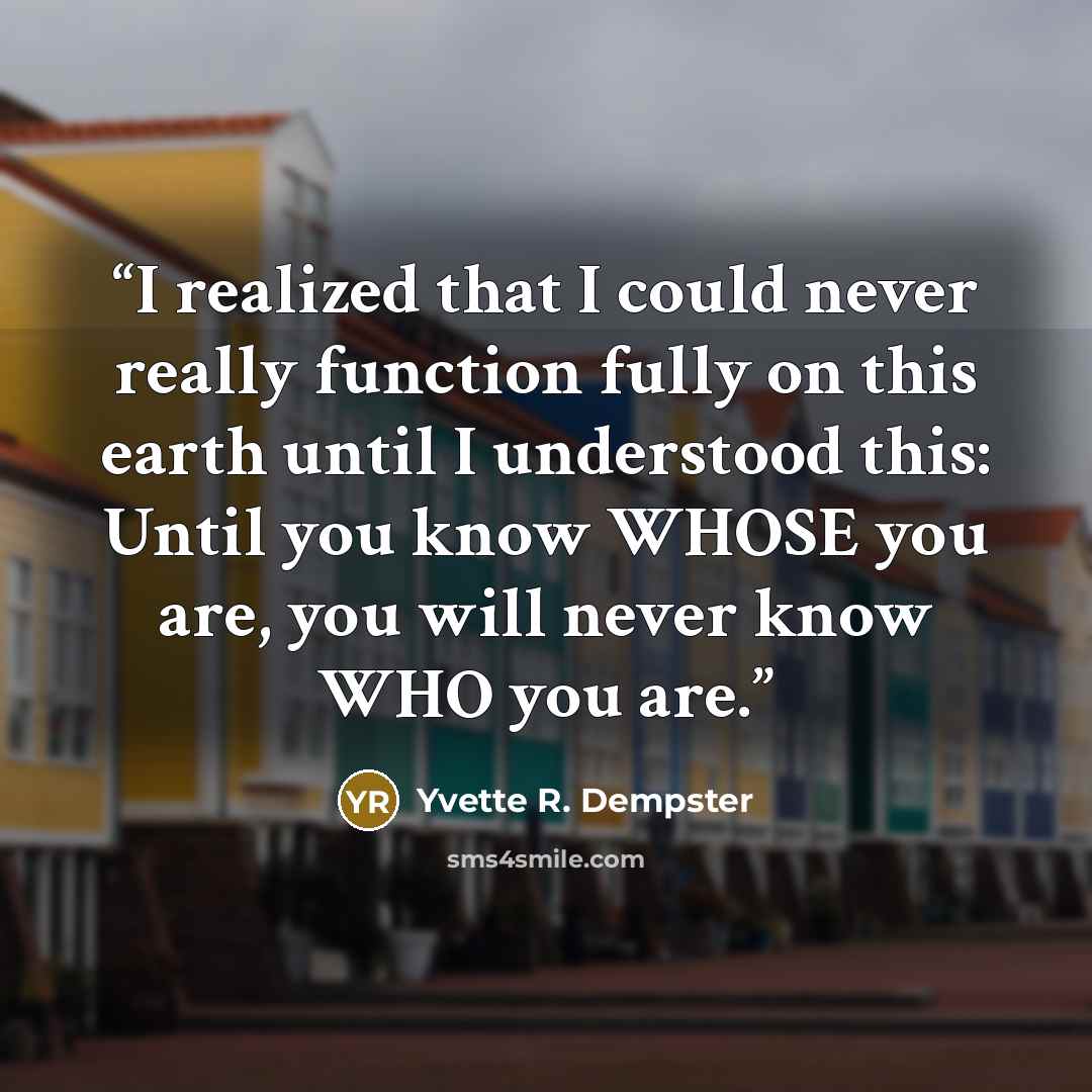 “I realized that I could never really function fully on this earth until I understood this: Until you know WHOSE you are, you will never know WHO you are.” quote by Yvette R. Dempster