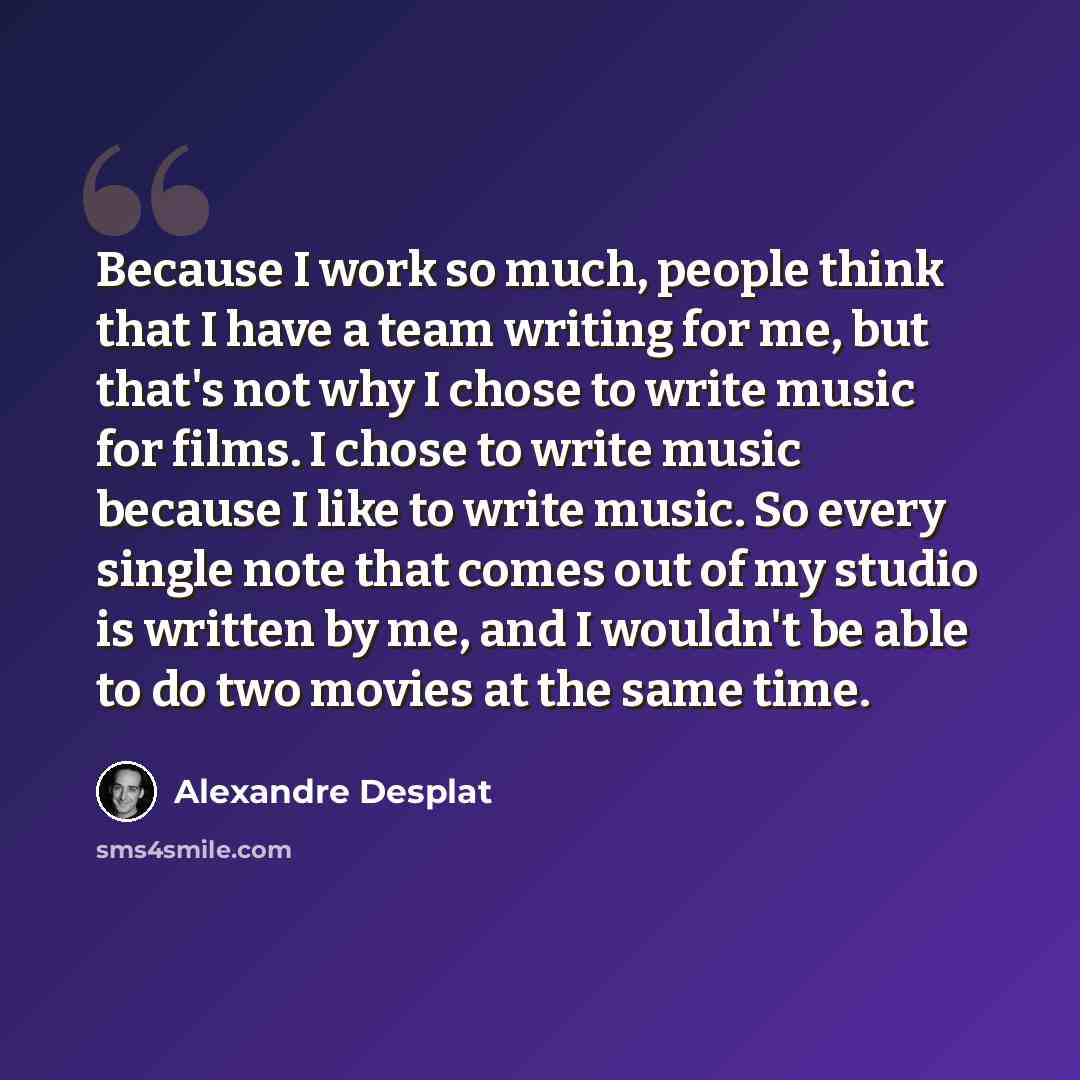 “Because I work so much, people think that I have a team writing for me, but that's not why I chose to write music for films. I chose to write music because I like to write music. So every single note that comes out of my studio is written by me, and I wouldn't be able to do two movies at the same…” quote by Alexandre Desplat