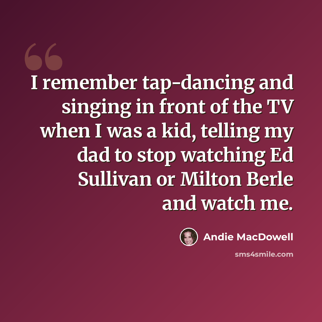 “I remember tap-dancing and singing in front of the TV when I was a kid, telling my dad to stop watching Ed Sullivan or Milton Berle and watch me.” quote by Andie MacDowell