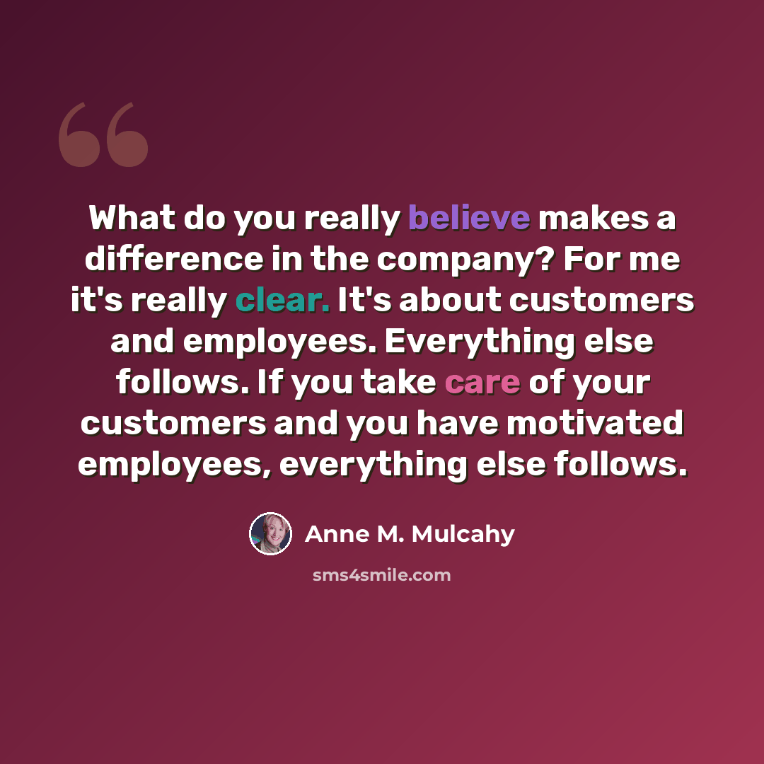 “What do you really believe makes a difference in the company? For me it's really clear. It's about customers and employees. Everything else follows. If you take care of your customers and you have motivated employees, everything else follows.” quote by Anne M. Mulcahy