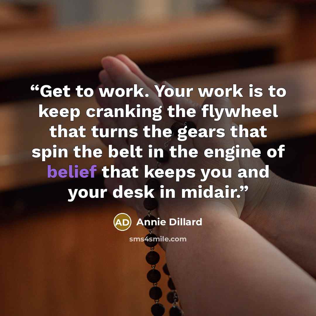 “Get to work. Your work is to keep cranking the flywheel that turns the gears that spin the belt in the engine of belief that keeps you and your desk in midair.” quote by Annie Dillard