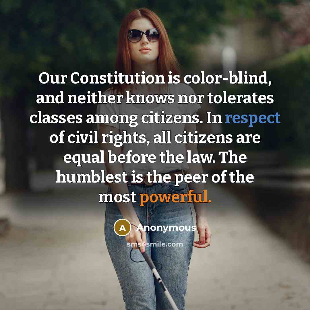 “Our Constitution is color-blind, and neither knows nor tolerates classes among citizens. In respect of civil rights, all citizens are equal before the law. The humblest is the peer of the most powerful.” quote by Anonymous