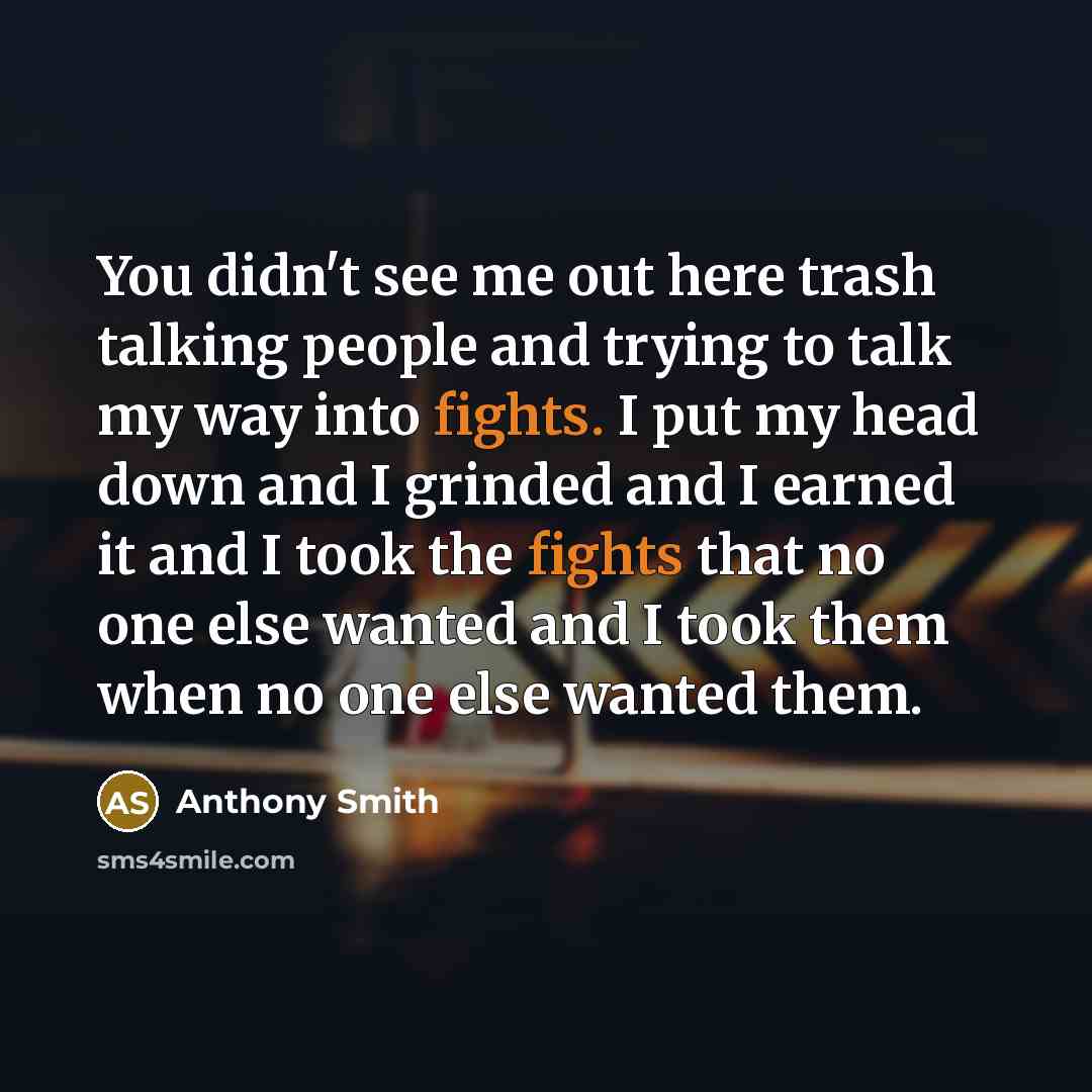 “You didn't see me out here trash talking people and trying to talk my way into fights. I put my head down and I grinded and I earned it and I took the fights that no one else wanted and I took them when no one else wanted them.” quote by Anthony Smith