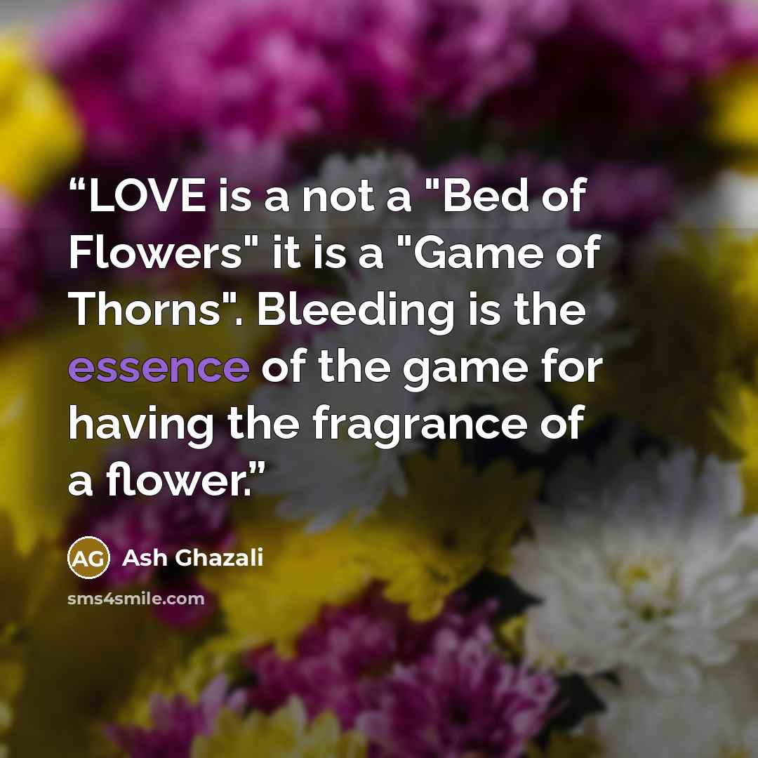“LOVE is a not a "Bed of Flowers" it is a "Game of Thorns". Bleeding is the essence of the game for having the fragrance of a flower.” quote by Ash Ghazali