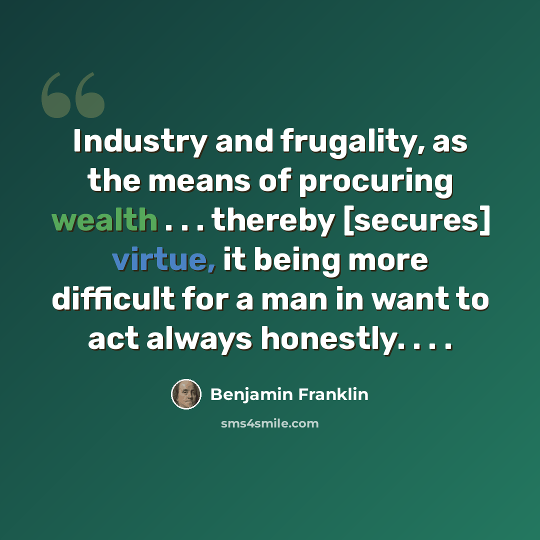 “Industry and frugality, as the means of procuring wealth . . . thereby [secures] virtue, it being more difficult for a man in want to act always honestly. . . .” quote by Benjamin Franklin