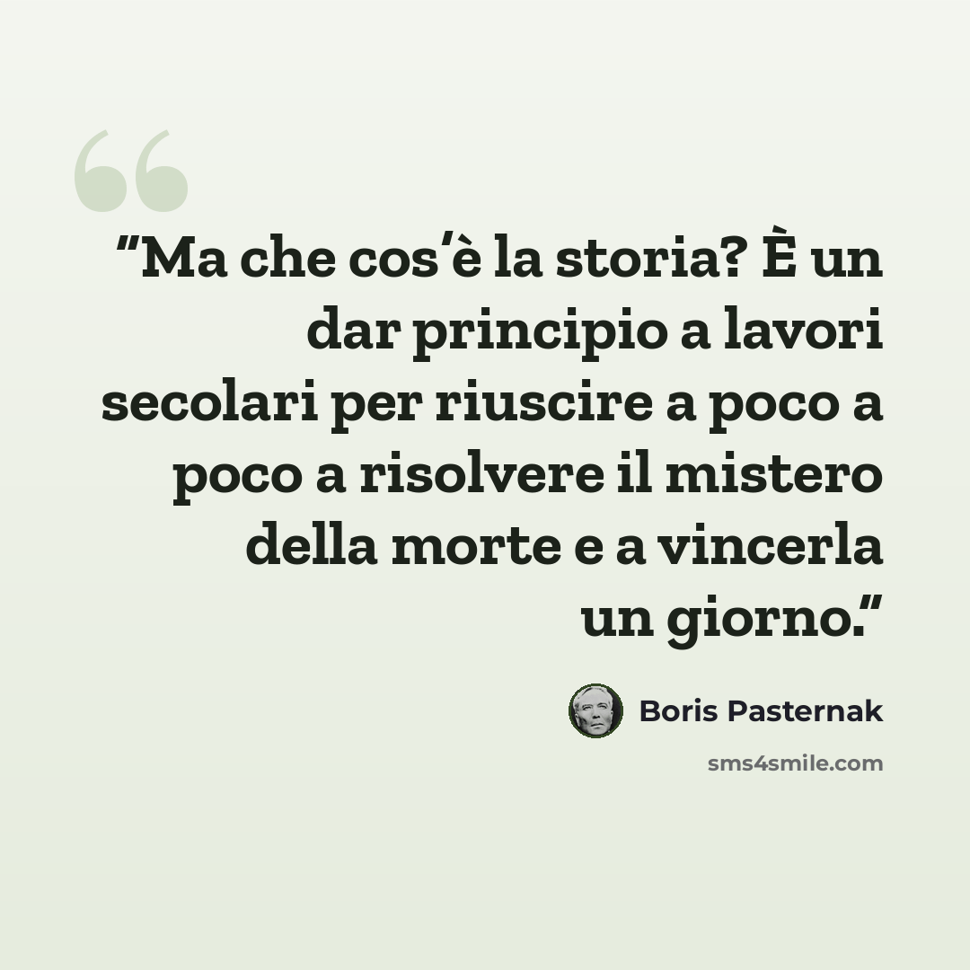“Ma che cos’è la storia? È un dar principio a lavori secolari per riuscire a poco a poco a risolvere il mistero della morte e a vincerla un giorno.” quote by Boris Pasternak