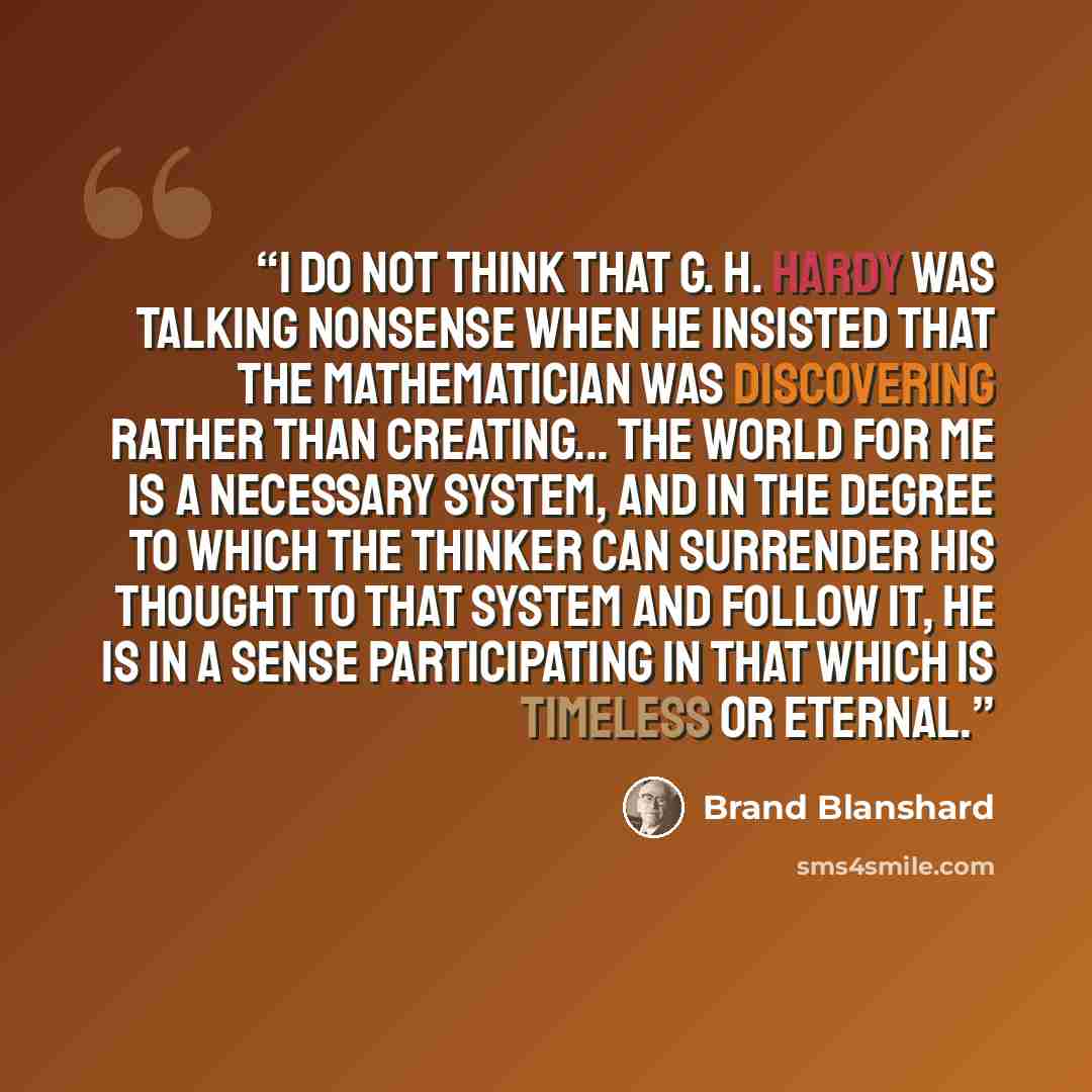 “I do not think that G. H. Hardy was talking nonsense when he insisted that the mathematician was discovering rather than creating... The world for me is a necessary system, and in the degree to which the thinker can surrender his thought to that system and follow it, he is in a sense participating…” quote by Brand Blanshard
