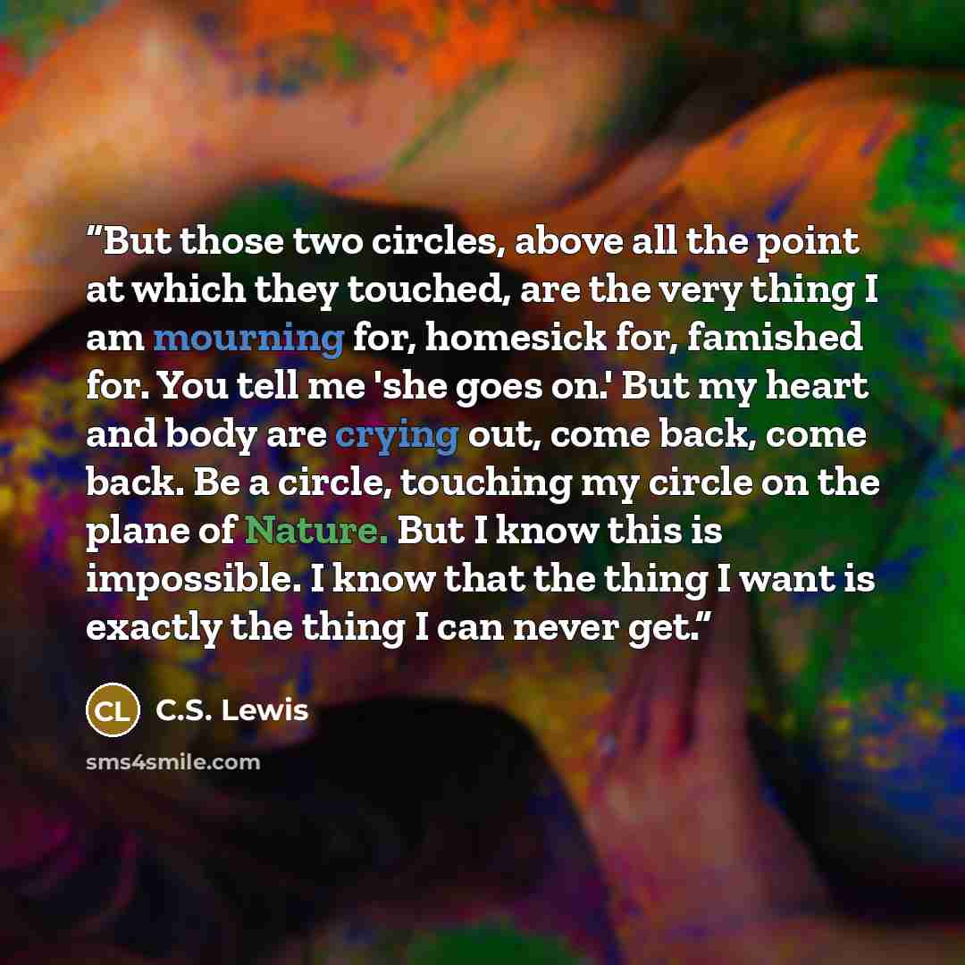 “But those two circles, above all the point at which they touched, are the very thing I am mourning for, homesick for, famished for. You tell me 'she goes on.' But my heart and body are crying out, come back, come back. Be a circle, touching my circle on the plane of Nature. But I know this is…” quote by C.S. Lewis