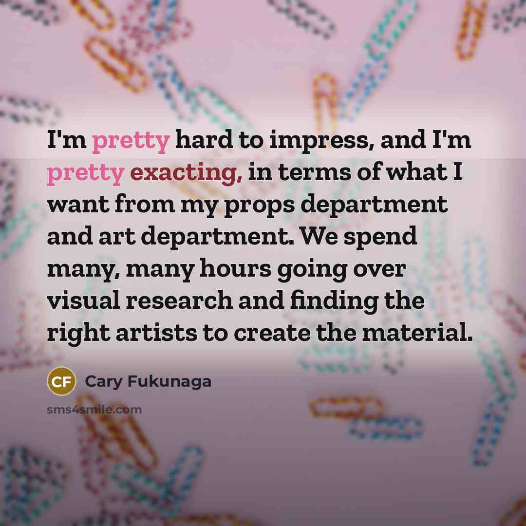 “I'm pretty hard to impress, and I'm pretty exacting, in terms of what I want from my props department and art department. We spend many, many hours going over visual research and finding the right artists to create the material.” quote by Cary Fukunaga