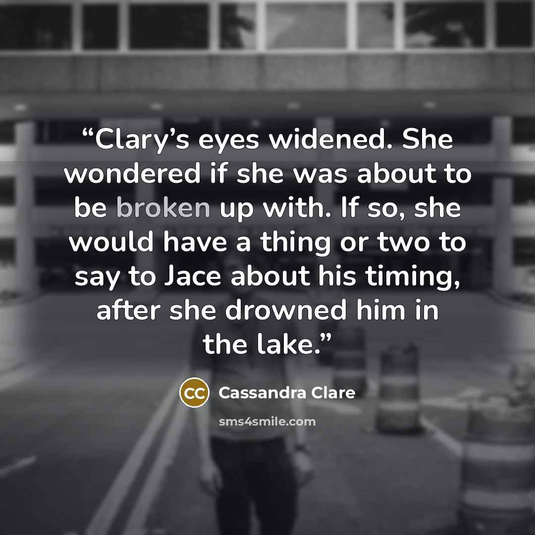 “Clary’s eyes widened. She wondered if she was about to be broken up with. If so, she would have a thing or two to say to Jace about his timing, after she drowned him in the lake.” quote by Cassandra Clare