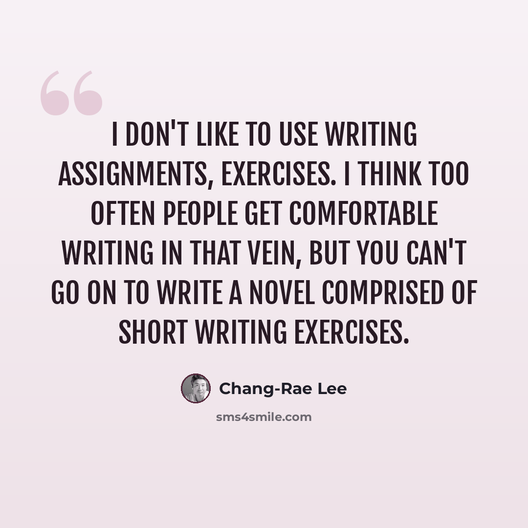 “I don't like to use writing assignments, exercises. I think too often people get comfortable writing in that vein, but you can't go on to write a novel comprised of short writing exercises.” quote by Chang-Rae Lee
