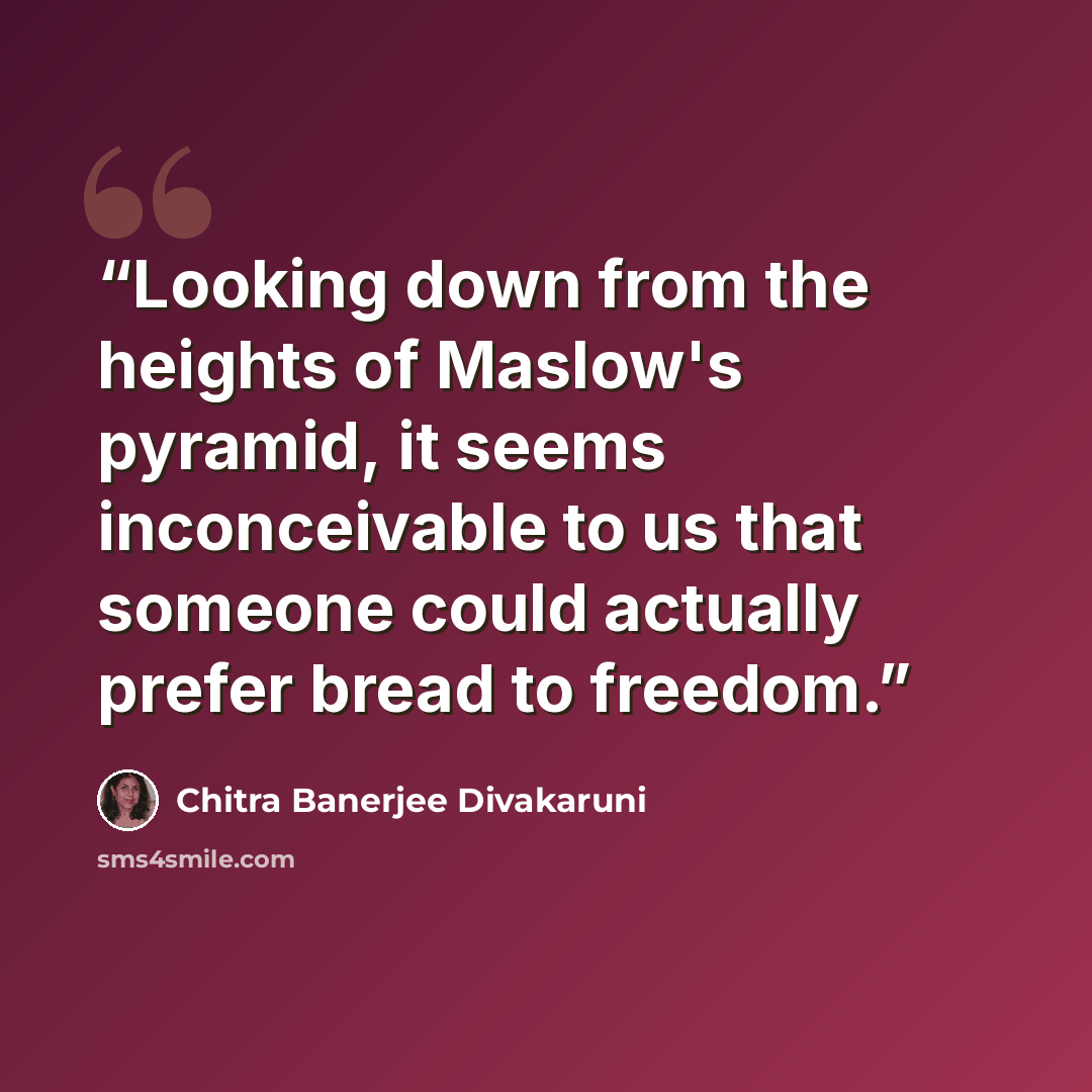 “Looking down from the heights of Maslow's pyramid, it seems inconceivable to us that someone could actually prefer bread to freedom.” quote by Chitra Banerjee Divakaruni