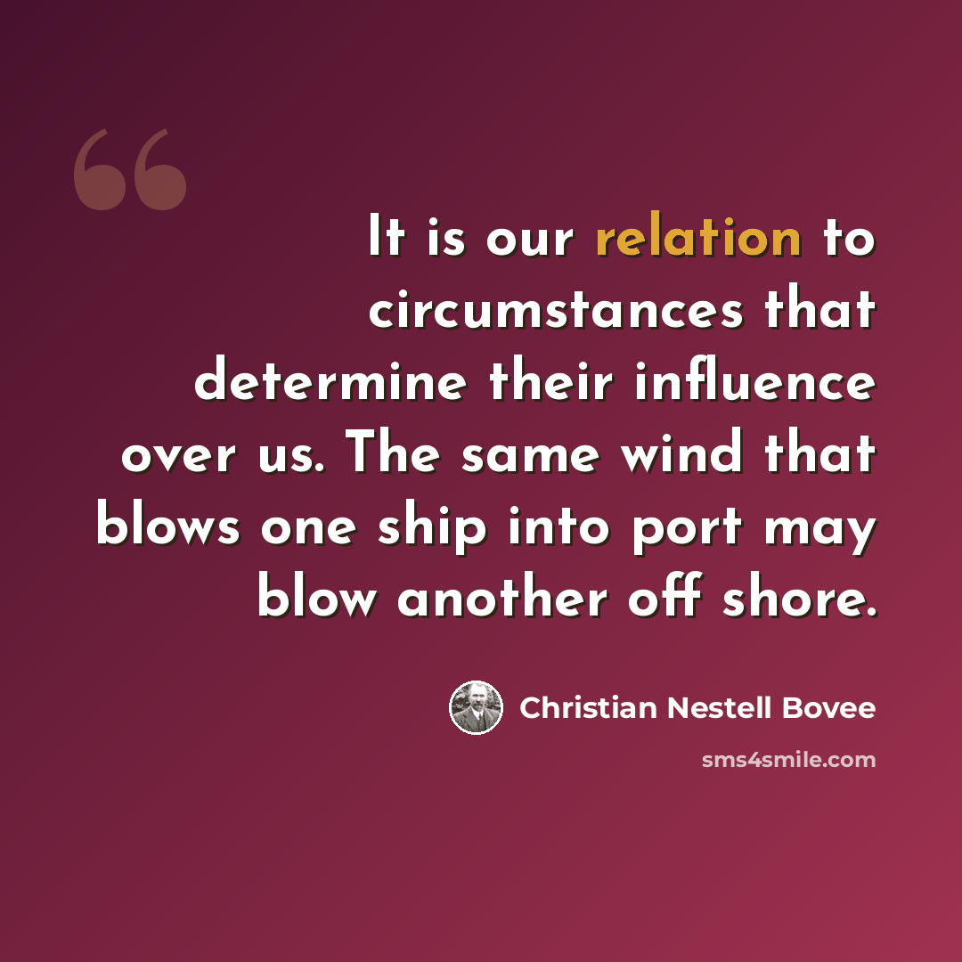 “It is our relation to circumstances that determine their influence over us. The same wind that blows one ship into port may blow another off shore.” quote by Christian Nestell Bovee