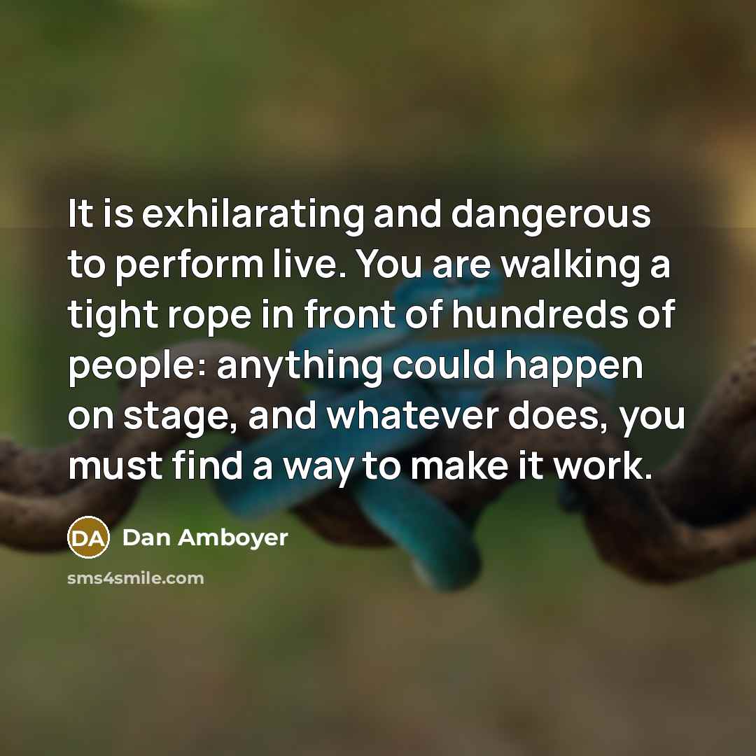 “It is exhilarating and dangerous to perform live. You are walking a tight rope in front of hundreds of people: anything could happen on stage, and whatever does, you must find a way to make it work.” quote by Dan Amboyer