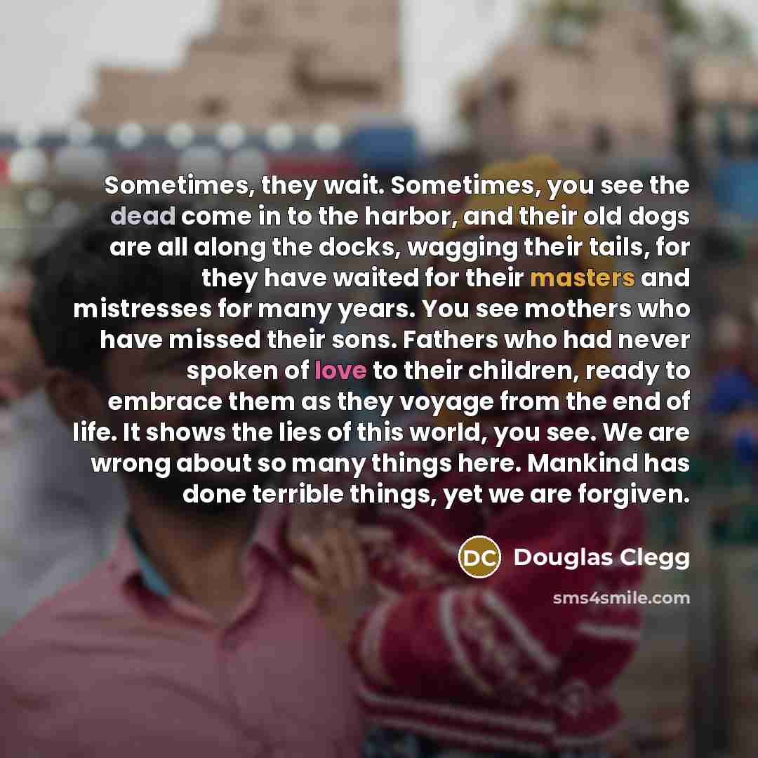 “Sometimes, they wait. Sometimes, you see the dead come in to the harbor, and their old dogs are all along the docks, wagging their tails, for they have waited for their masters and mistresses for many years. You see mothers who have missed their sons. Fathers who had never spoken of love to their…” quote by Douglas Clegg