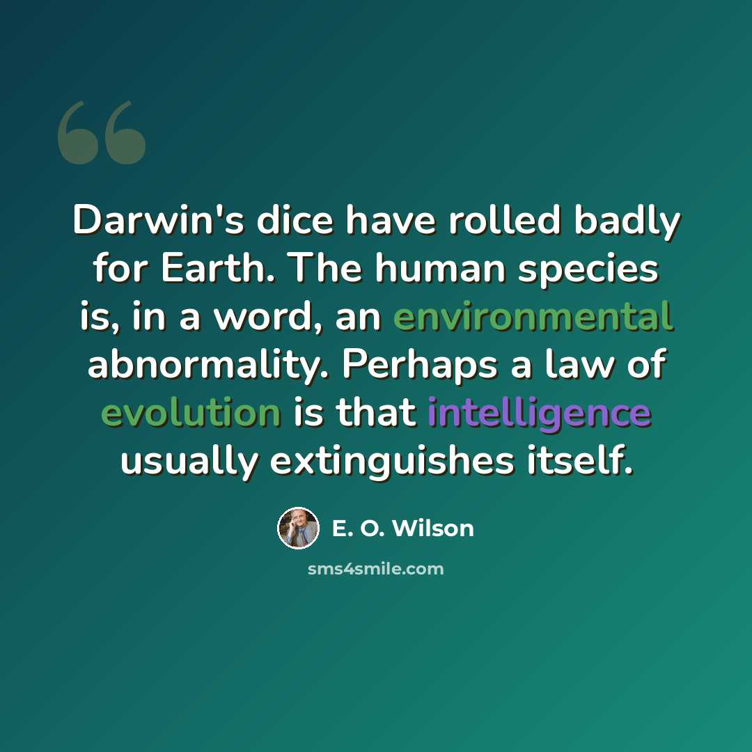“Darwin's dice have rolled badly for Earth. The human species is, in a word, an environmental abnormality. Perhaps a law of evolution is that intelligence usually extinguishes itself.” quote by E. O. Wilson