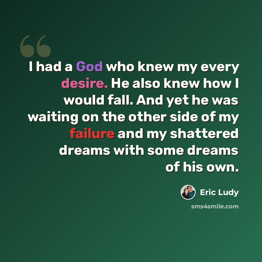“I had a God who knew my every desire. He also knew how I would fall. And yet he was waiting on the other side of my failure and my shattered dreams with some dreams of his own.” quote by Eric Ludy