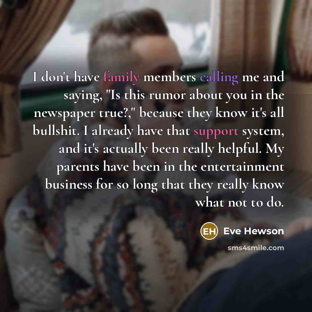“I don't have family members calling me and saying, "Is this rumor about you in the newspaper true?," because they know it's all bullshit. I already have that support system, and it's actually been really helpful. My parents have been in the entertainment business for so long that they really know…” quote by Eve Hewson