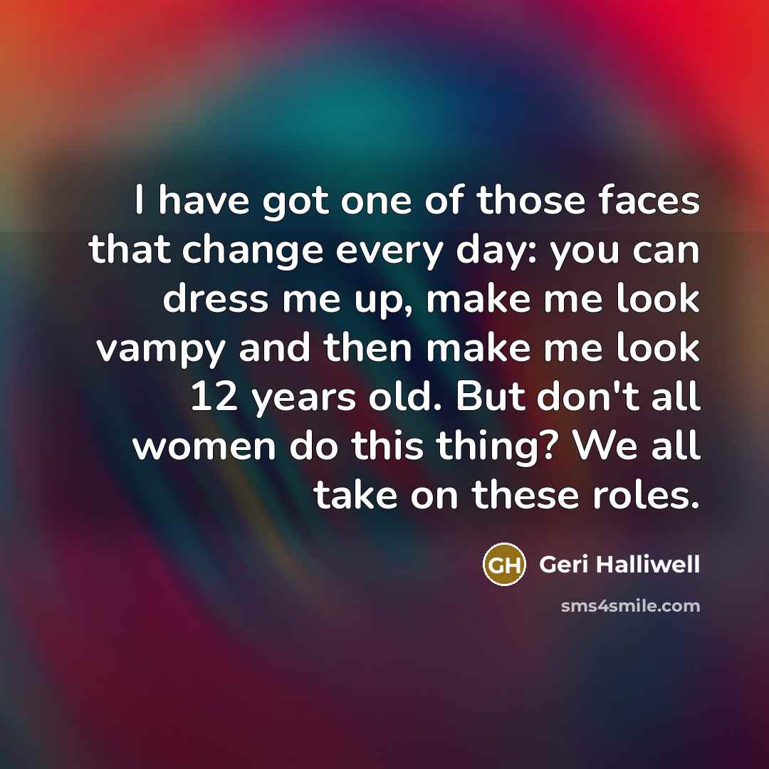 “I have got one of those faces that change every day: you can dress me up, make me look vampy and then make me look 12 years old. But don't all women do this thing? We all take on these roles.” quote by Geri Halliwell