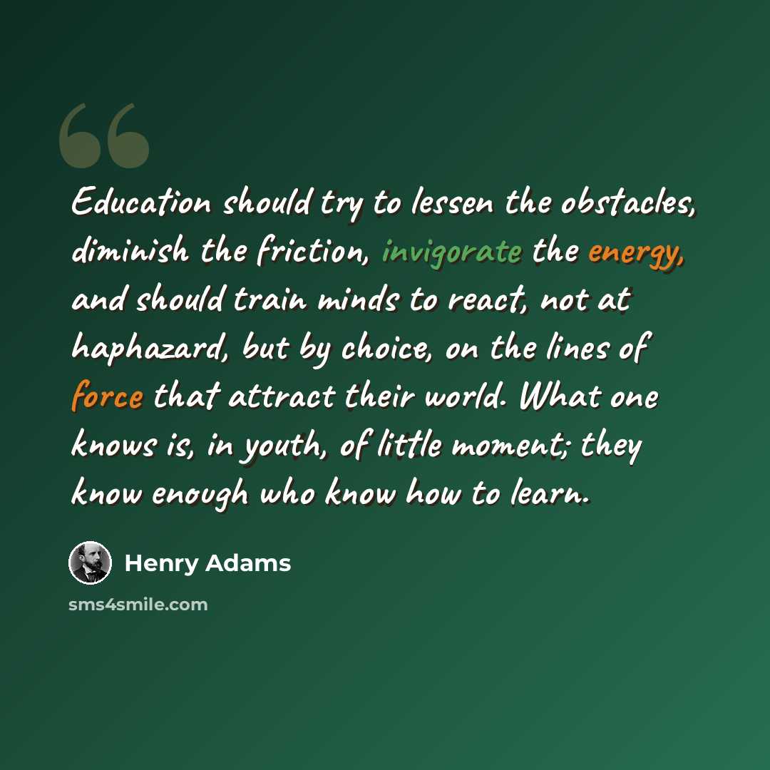 “Education should try to lessen the obstacles, diminish the friction, invigorate the energy, and should train minds to react, not at haphazard, but by choice, on the lines of force that attract their world. What one knows is, in youth, of little moment; they know enough who know how to learn.” quote by Henry Adams