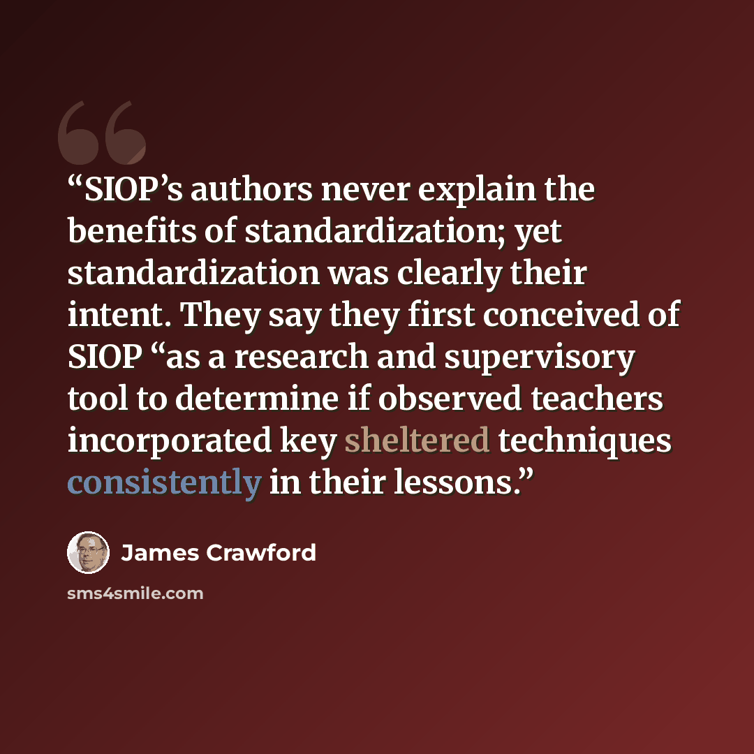 “SIOP’s authors never explain the benefits of standardization; yet standardization was clearly their intent. They say they first conceived of SIOP “as a research and supervisory tool to determine if observed teachers incorporated key sheltered techniques consistently in their lessons.” quote by James Crawford