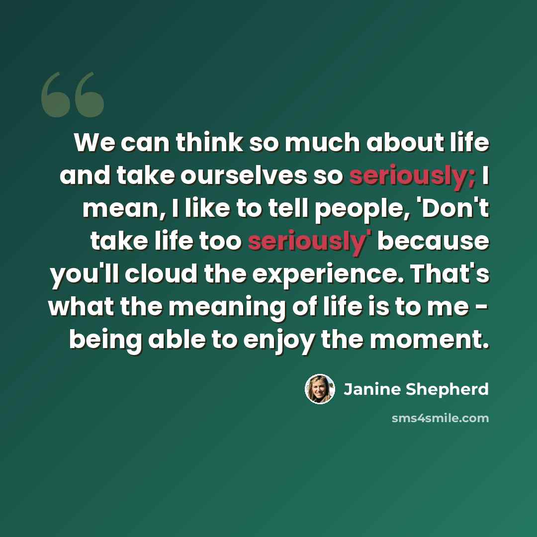 “We can think so much about life and take ourselves so seriously; I mean, I like to tell people, 'Don't take life too seriously' because you'll cloud the experience. That's what the meaning of life is to me - being able to enjoy the moment.” quote by Janine Shepherd
