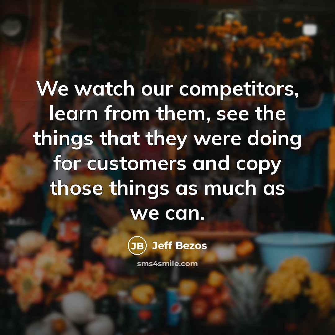 “We watch our competitors, learn from them, see the things that they were doing for customers and copy those things as much as we can.” quote by Jeff Bezos