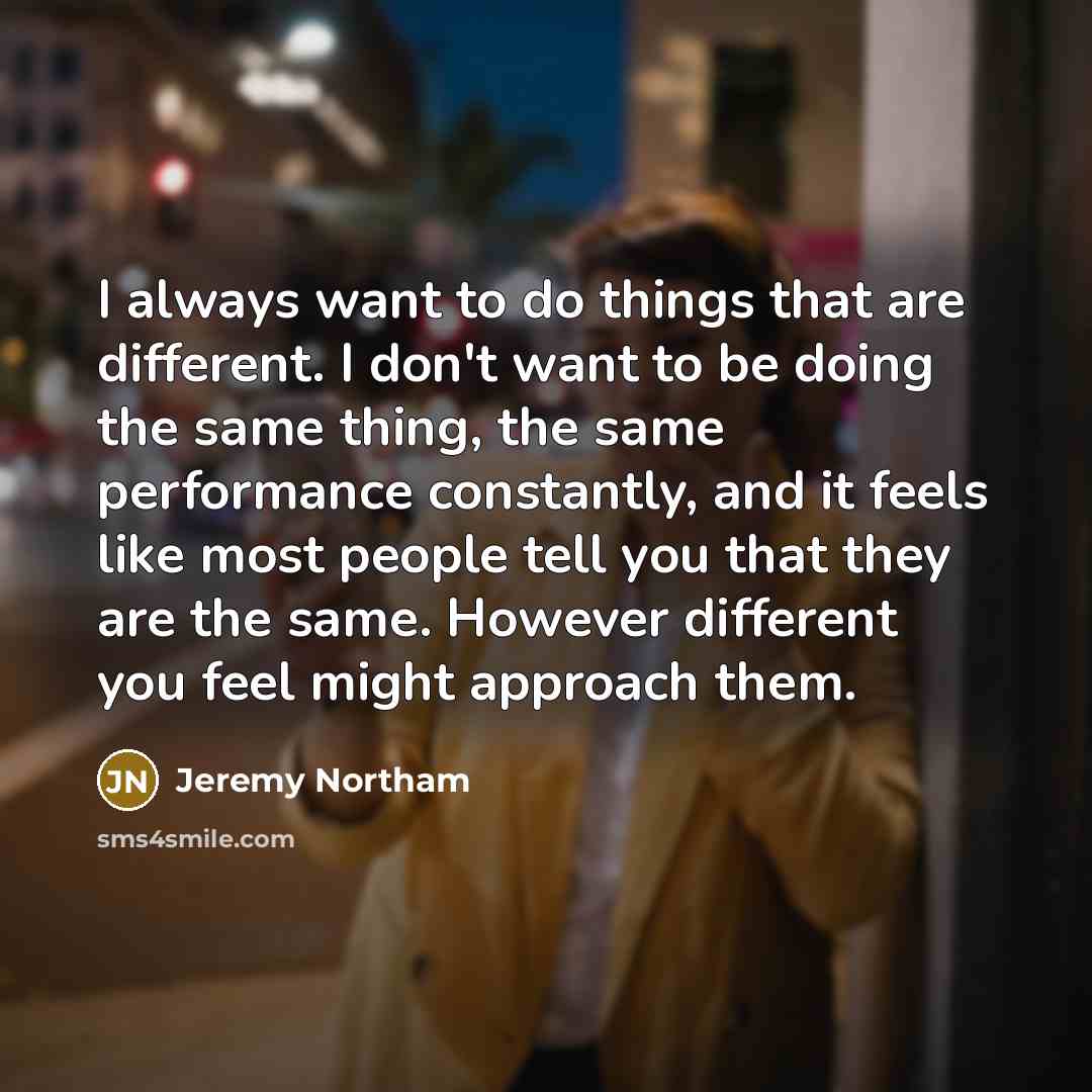 “I always want to do things that are different. I don't want to be doing the same thing, the same performance constantly, and it feels like most people tell you that they are the same. However different you feel might approach them.” quote by Jeremy Northam