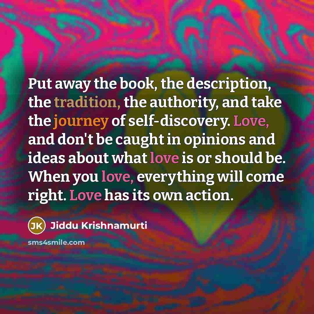 “Put away the book, the description, the tradition, the authority, and take the journey of self-discovery. Love, and don't be caught in opinions and ideas about what love is or should be. When you love, everything will come right. Love has its own action.” quote by Jiddu Krishnamurti