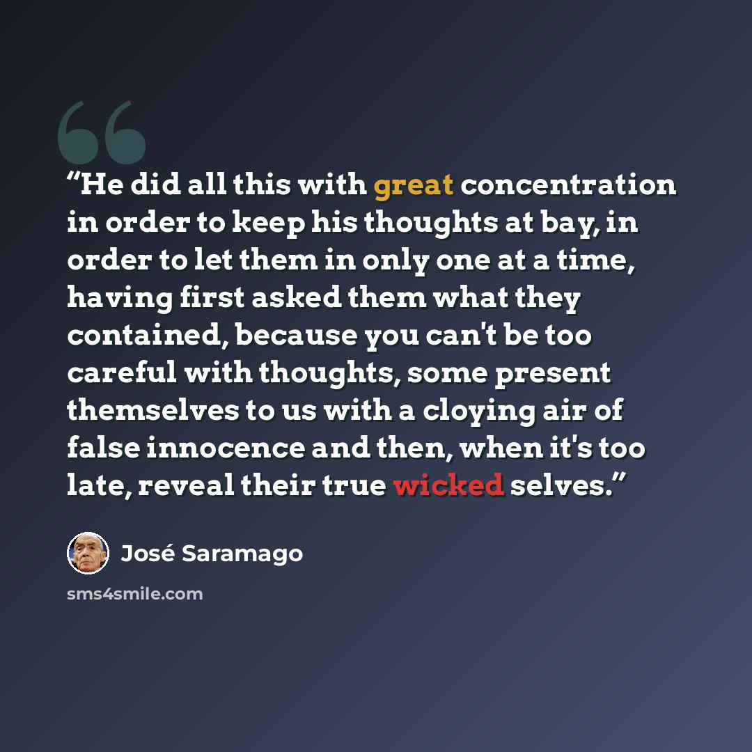 “He did all this with great concentration in order to keep his thoughts at bay, in order to let them in only one at a time, having first asked them what they contained, because you can't be too careful with thoughts, some present themselves to us with a cloying air of false innocence and then, when…” quote by José Saramago