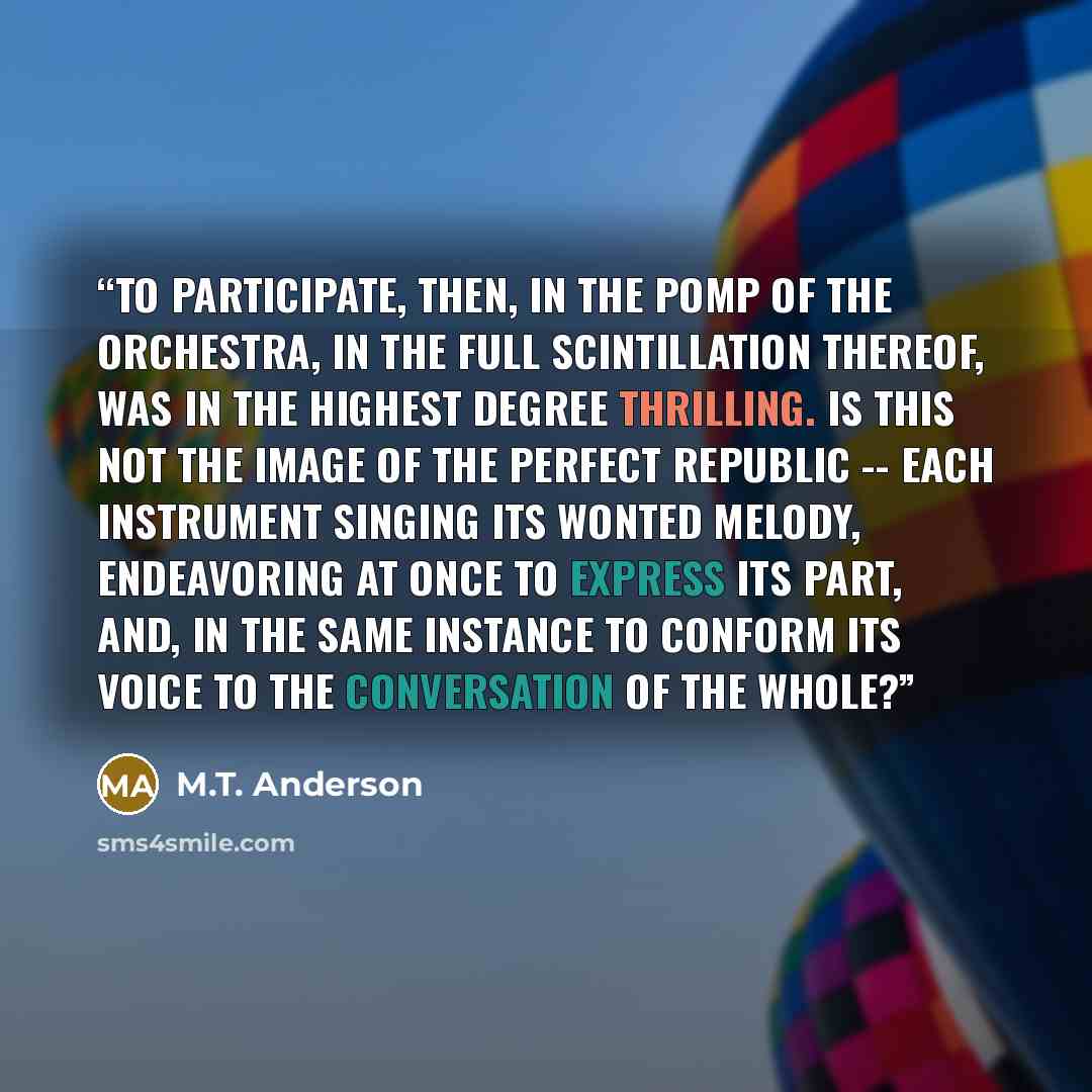 “To participate, then, in the pomp of the orchestra, in the full scintillation thereof, was in the highest degree thrilling. Is this not the image of the perfect republic -- each instrument singing its wonted melody, endeavoring at once to express its part, and, in the same instance to conform its…” quote by M.T. Anderson
