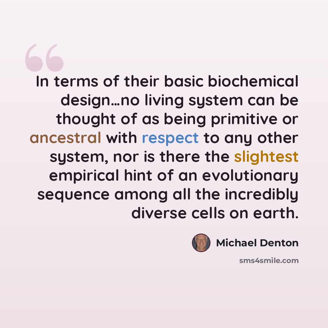 “In terms of their basic biochemical design…no living system can be thought of as being primitive or ancestral with respect to any other system, nor is there the slightest empirical hint of an evolutionary sequence among all the incredibly diverse cells on earth.” quote by Michael Denton