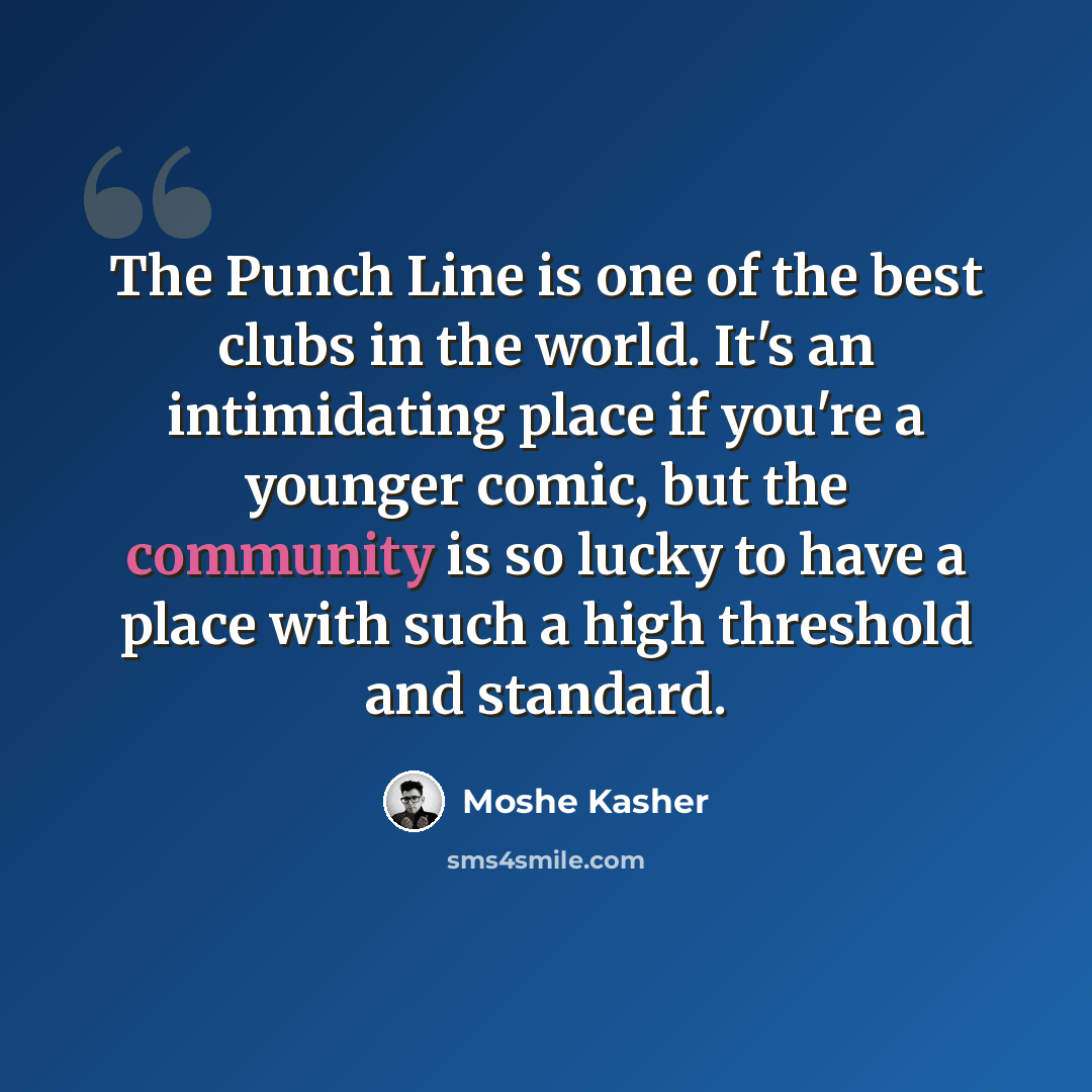 “The Punch Line is one of the best clubs in the world. It's an intimidating place if you're a younger comic, but the community is so lucky to have a place with such a high threshold and standard.” quote by Moshe Kasher
