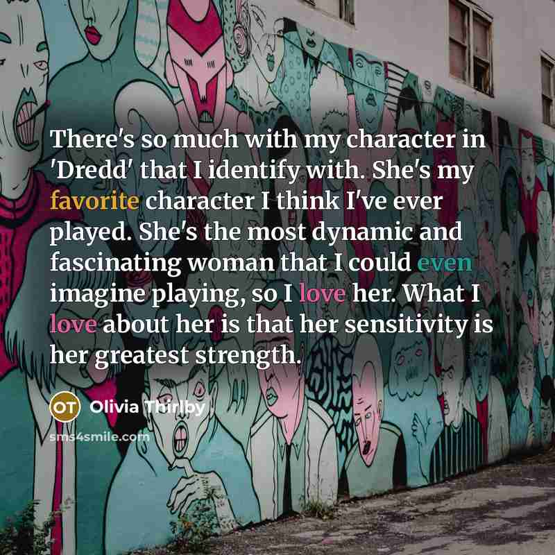 “There's so much with my character in 'Dredd' that I identify with. She's my favorite character I think I've ever played. She's the most dynamic and fascinating woman that I could even imagine playing, so I love her. What I love about her is that her sensitivity is her greatest strength.” quote by Olivia Thirlby