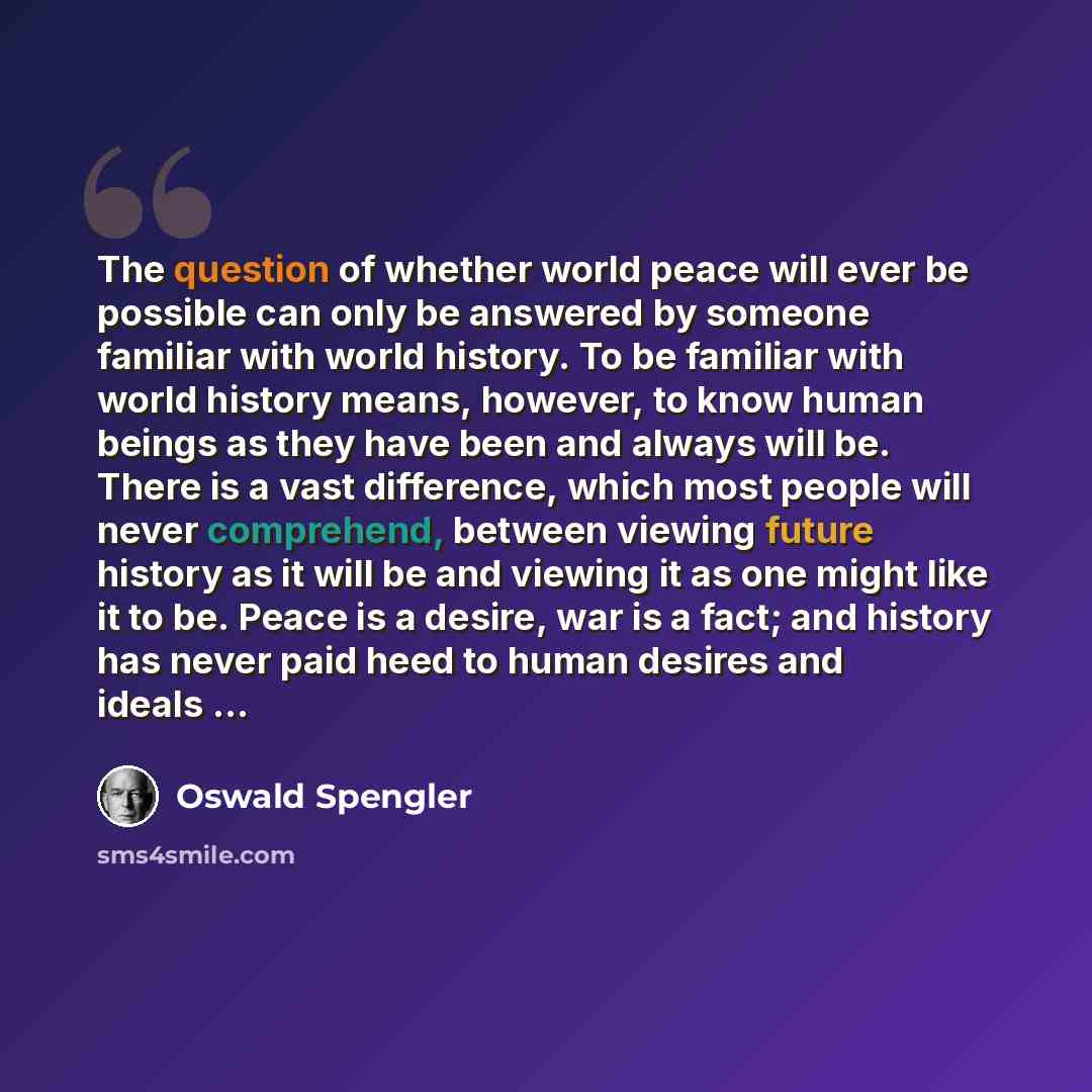 “The question of whether world peace will ever be possible can only be answered by someone familiar with world history. To be familiar with world history means, however, to know human beings as they have been and always will be. There is a vast difference, which most people will never comprehend…” quote by Oswald Spengler