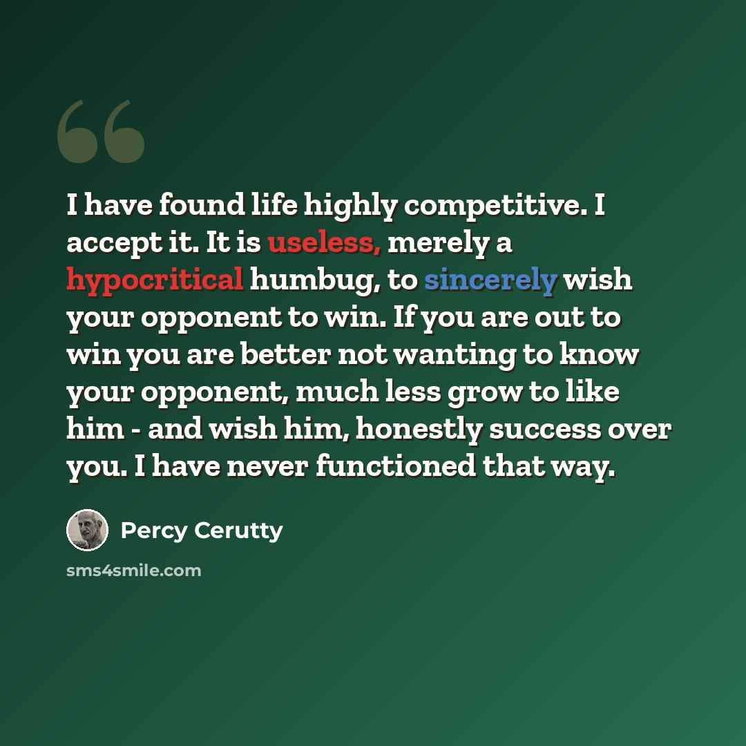 “I have found life highly competitive. I accept it. It is useless, merely a hypocritical humbug, to sincerely wish your opponent to win. If you are out to win you are better not wanting to know your opponent, much less grow to like him - and wish him, honestly success over you. I have never…” quote by Percy Cerutty