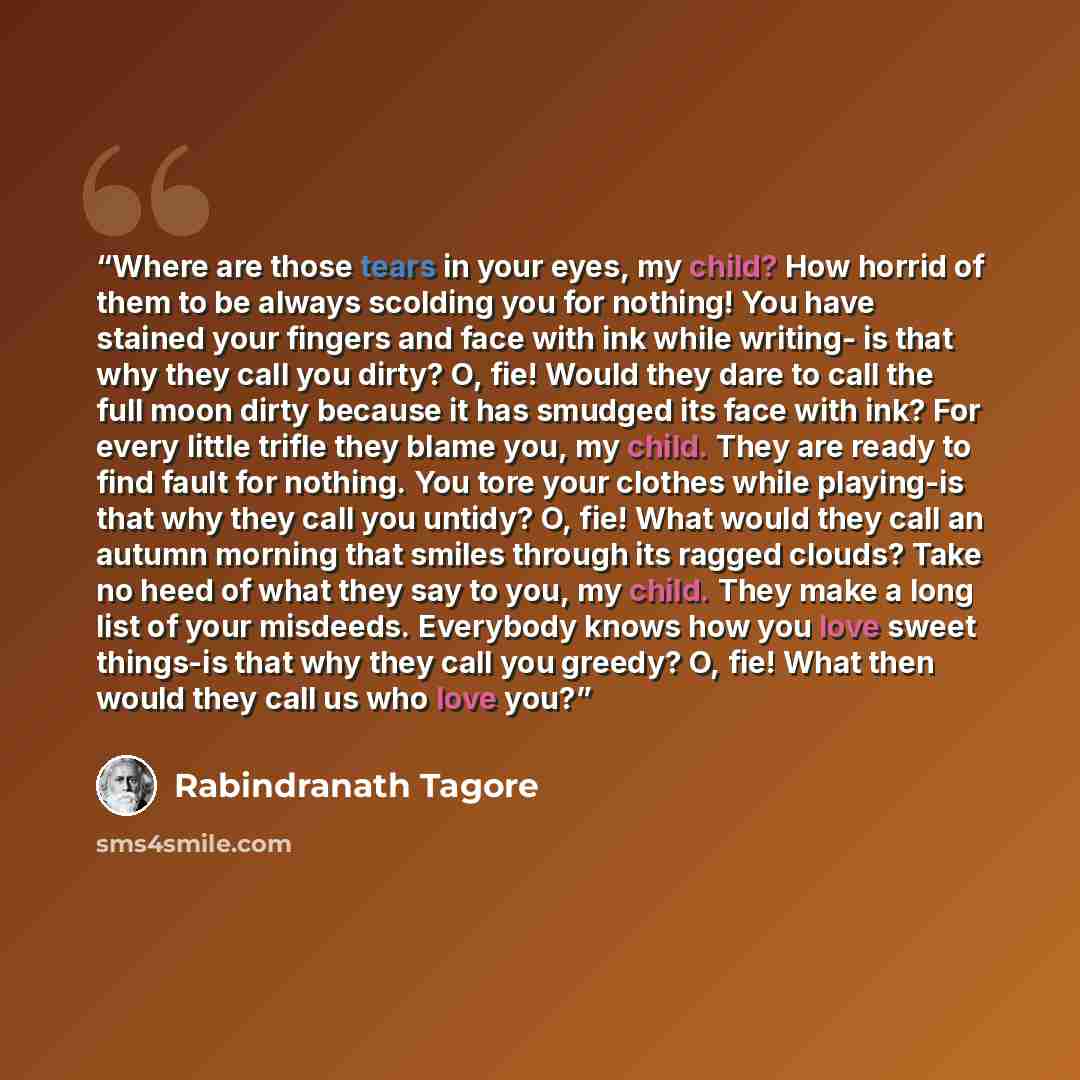 “Where are those tears in your eyes, my child? How horrid of them to be always scolding you for nothing! You have stained your fingers and face with ink while writing- is that why they call you dirty? O, fie! Would they dare to call the full moon dirty because it has smudged its face with ink? For…” quote by Rabindranath Tagore