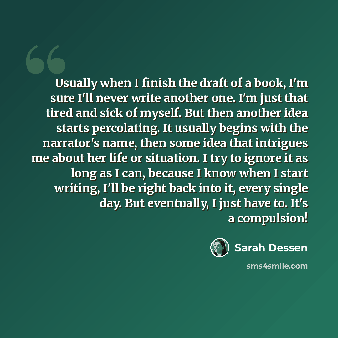 “Usually when I finish the draft of a book, I'm sure I'll never write another one. I'm just that tired and sick of myself. But then another idea starts percolating. It usually begins with the narrator's name, then some idea that intrigues me about her life or situation. I try to ignore it as long…” quote by Sarah Dessen